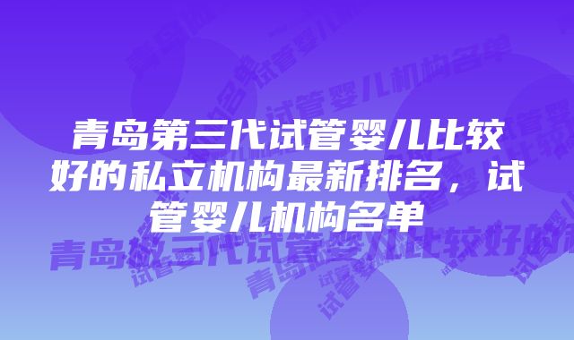 青岛第三代试管婴儿比较好的私立机构最新排名，试管婴儿机构名单