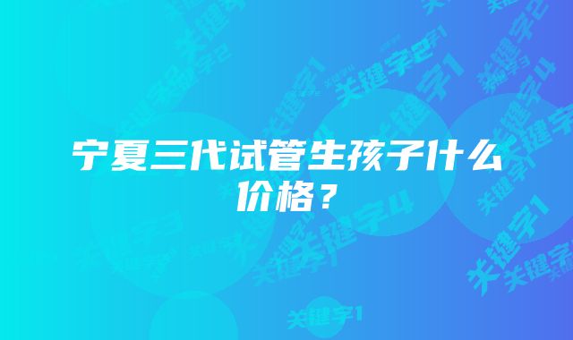 宁夏三代试管生孩子什么价格？