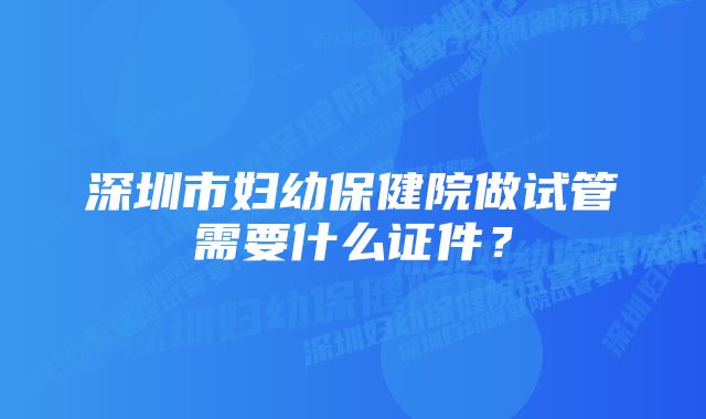 深圳市妇幼保健院做试管需要什么证件？