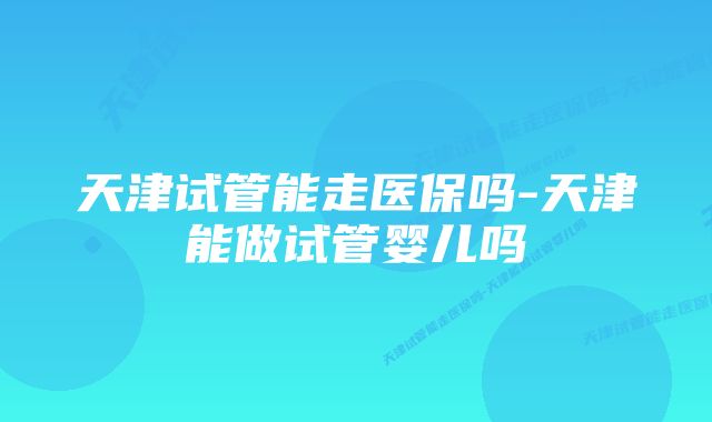 天津试管能走医保吗-天津能做试管婴儿吗