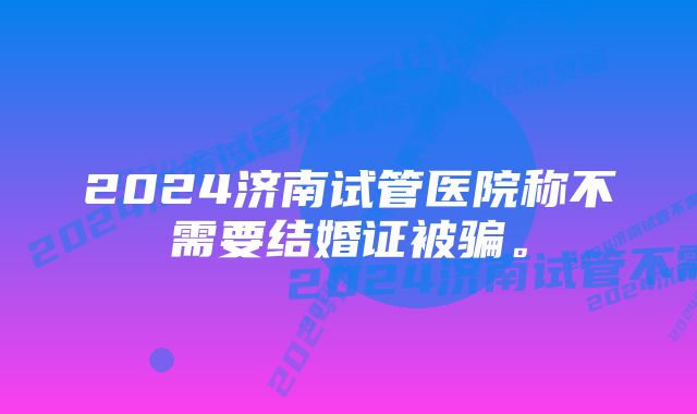 2024济南试管医院称不需要结婚证被骗。