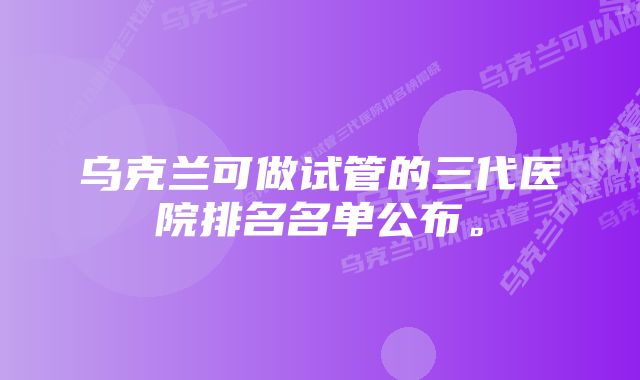 乌克兰可做试管的三代医院排名名单公布。