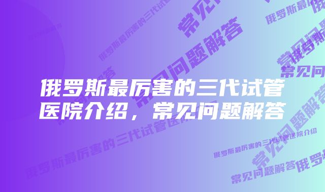 俄罗斯最厉害的三代试管医院介绍，常见问题解答