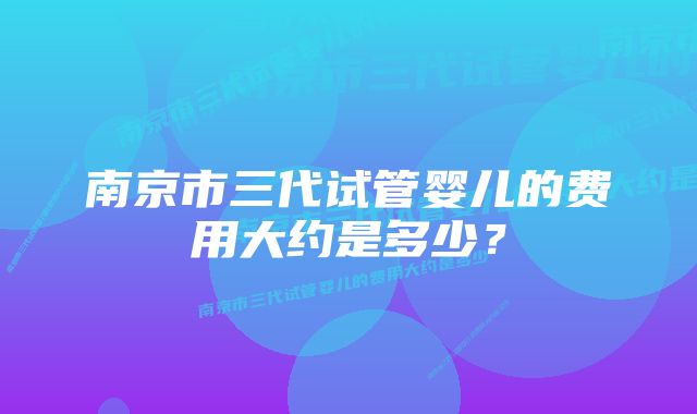 南京市三代试管婴儿的费用大约是多少？