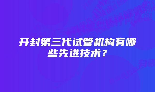 开封第三代试管机构有哪些先进技术？