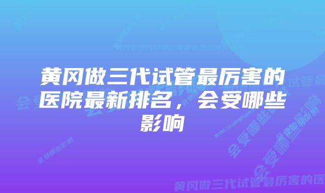 黄冈做三代试管最厉害的医院最新排名，会受哪些影响