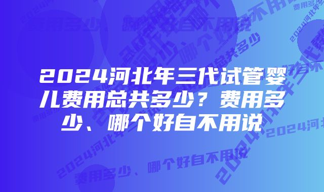 2024河北年三代试管婴儿费用总共多少？费用多少、哪个好自不用说