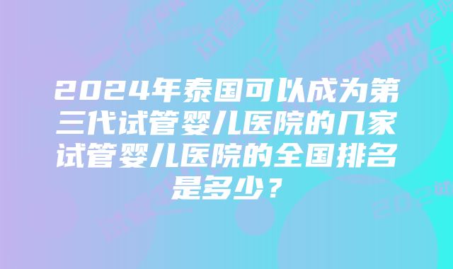 2024年泰国可以成为第三代试管婴儿医院的几家试管婴儿医院的全国排名是多少？