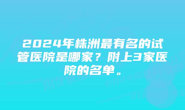 2024年株洲最有名的试管医院是哪家？附上3家医院的名单。