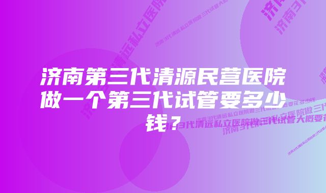 济南第三代清源民营医院做一个第三代试管要多少钱？