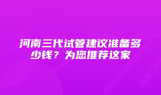 河南三代试管建议准备多少钱？为您推荐这家