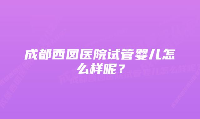 成都西囡医院试管婴儿怎么样呢？