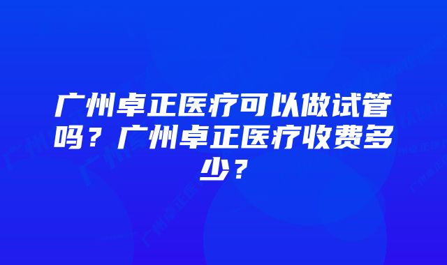 广州卓正医疗可以做试管吗？广州卓正医疗收费多少？