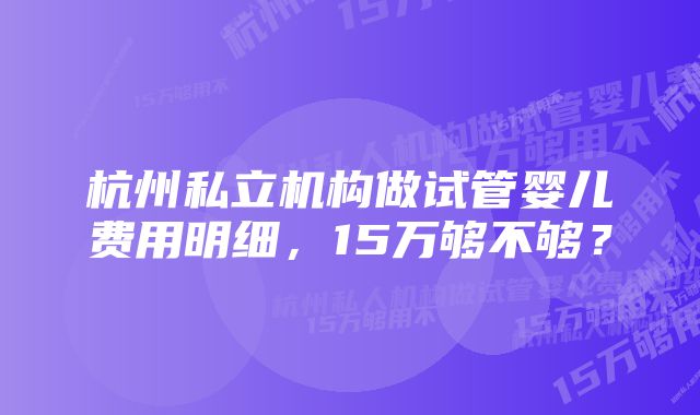 杭州私立机构做试管婴儿费用明细，15万够不够？