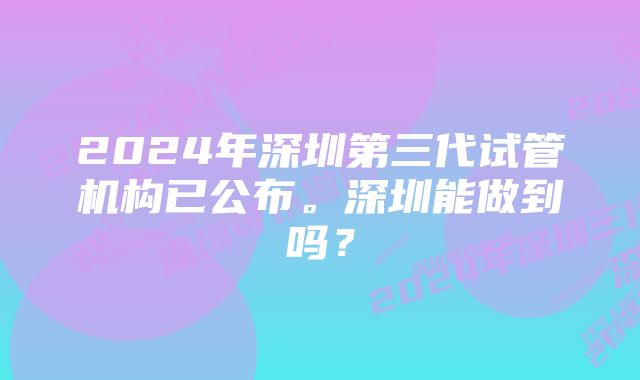 2024年深圳第三代试管机构已公布。深圳能做到吗？