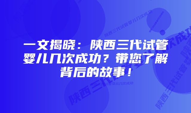 一文揭晓：陕西三代试管婴儿几次成功？带您了解背后的故事！