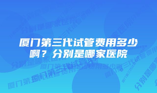 厦门第三代试管费用多少啊？分别是哪家医院