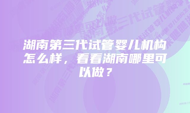 湖南第三代试管婴儿机构怎么样，看看湖南哪里可以做？