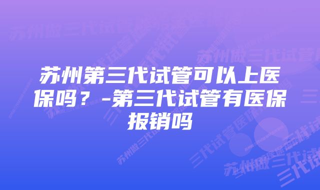 苏州第三代试管可以上医保吗？-第三代试管有医保报销吗