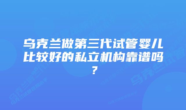 乌克兰做第三代试管婴儿比较好的私立机构靠谱吗？