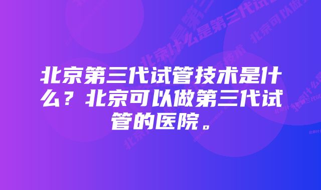 北京第三代试管技术是什么？北京可以做第三代试管的医院。