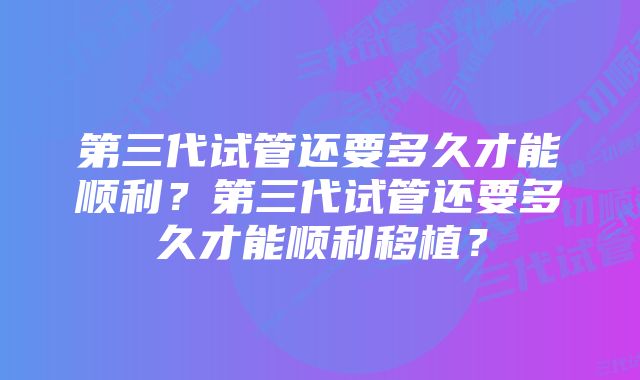 第三代试管还要多久才能顺利？第三代试管还要多久才能顺利移植？