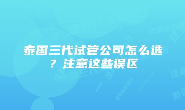 泰国三代试管公司怎么选？注意这些误区