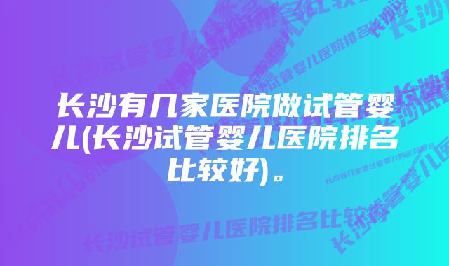 长沙有几家医院做试管婴儿(长沙试管婴儿医院排名比较好)。