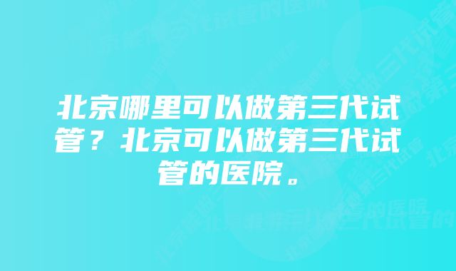 北京哪里可以做第三代试管？北京可以做第三代试管的医院。