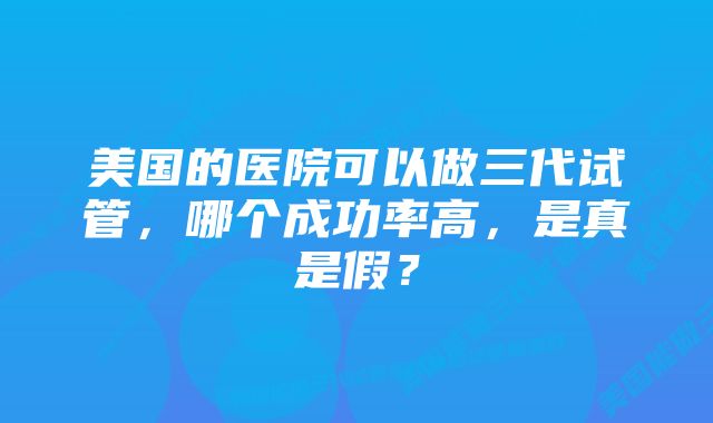 美国的医院可以做三代试管，哪个成功率高，是真是假？