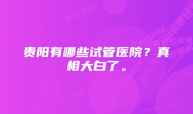 贵阳有哪些试管医院？真相大白了。