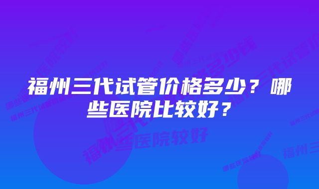 福州三代试管价格多少？哪些医院比较好？