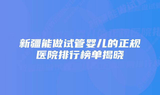 新疆能做试管婴儿的正规医院排行榜单揭晓