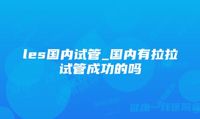 les国内试管_国内有拉拉试管成功的吗