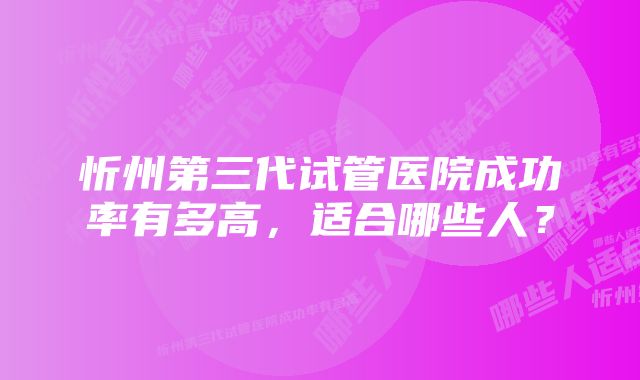 忻州第三代试管医院成功率有多高，适合哪些人？