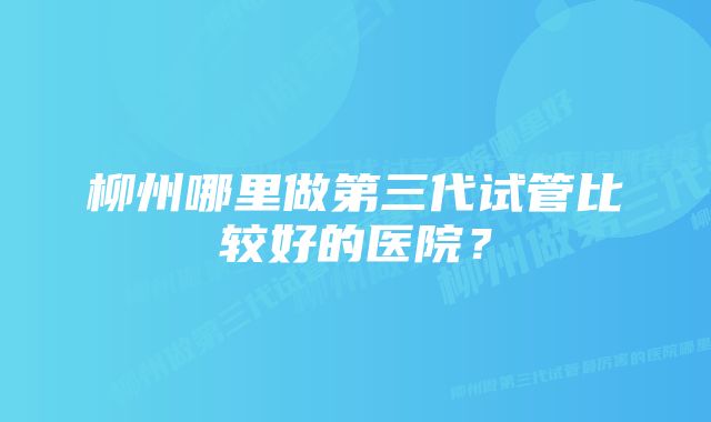 柳州哪里做第三代试管比较好的医院？