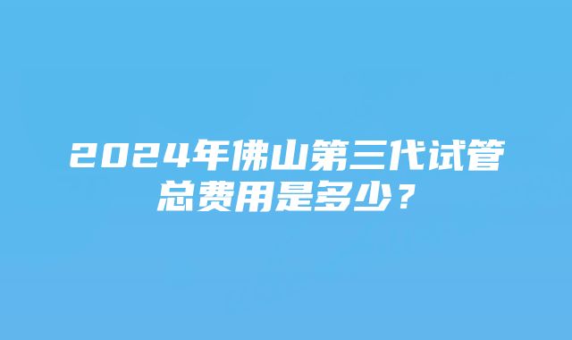 2024年佛山第三代试管总费用是多少？