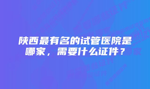 陕西最有名的试管医院是哪家，需要什么证件？