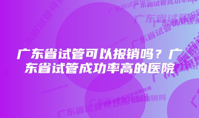 广东省试管可以报销吗？广东省试管成功率高的医院