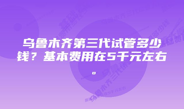 乌鲁木齐第三代试管多少钱？基本费用在5千元左右。