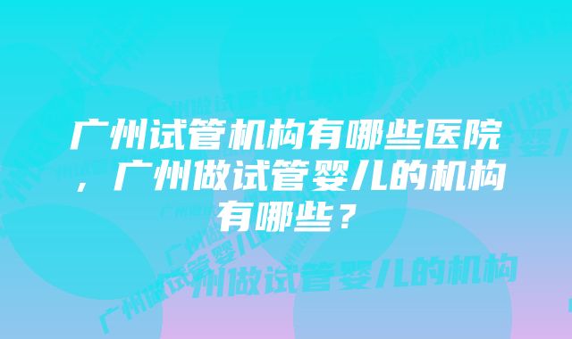 广州试管机构有哪些医院，广州做试管婴儿的机构有哪些？