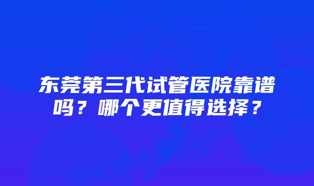 东莞第三代试管医院靠谱吗？哪个更值得选择？