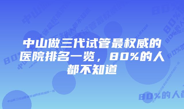 中山做三代试管最权威的医院排名一览，80%的人都不知道