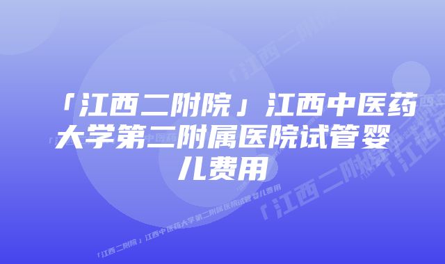 「江西二附院」江西中医药大学第二附属医院试管婴儿费用