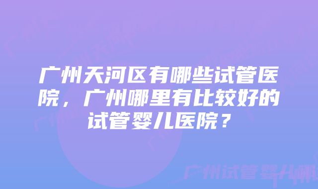 广州天河区有哪些试管医院，广州哪里有比较好的试管婴儿医院？