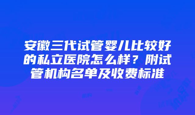 安徽三代试管婴儿比较好的私立医院怎么样？附试管机构名单及收费标准