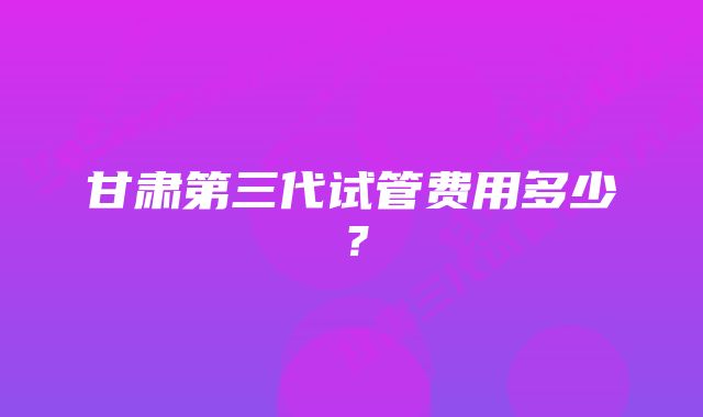 甘肃第三代试管费用多少？