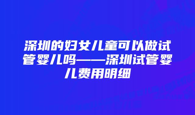 深圳的妇女儿童可以做试管婴儿吗——深圳试管婴儿费用明细