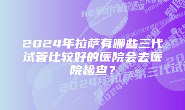 2024年拉萨有哪些三代试管比较好的医院会去医院检查？