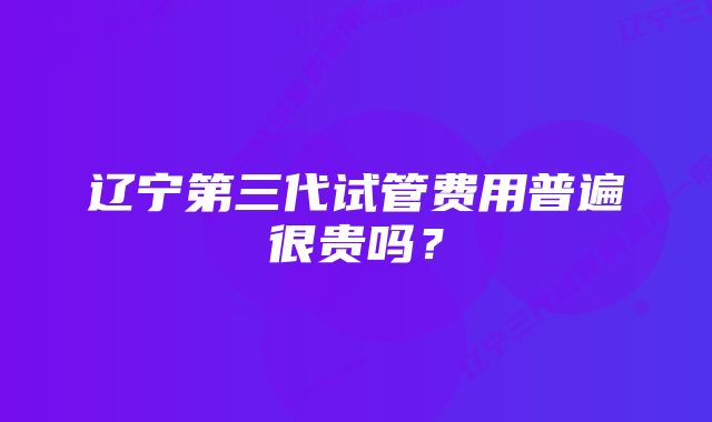 辽宁第三代试管费用普遍很贵吗？